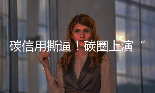 碳信用撕逼！碳圈上演“甄嬛传”！